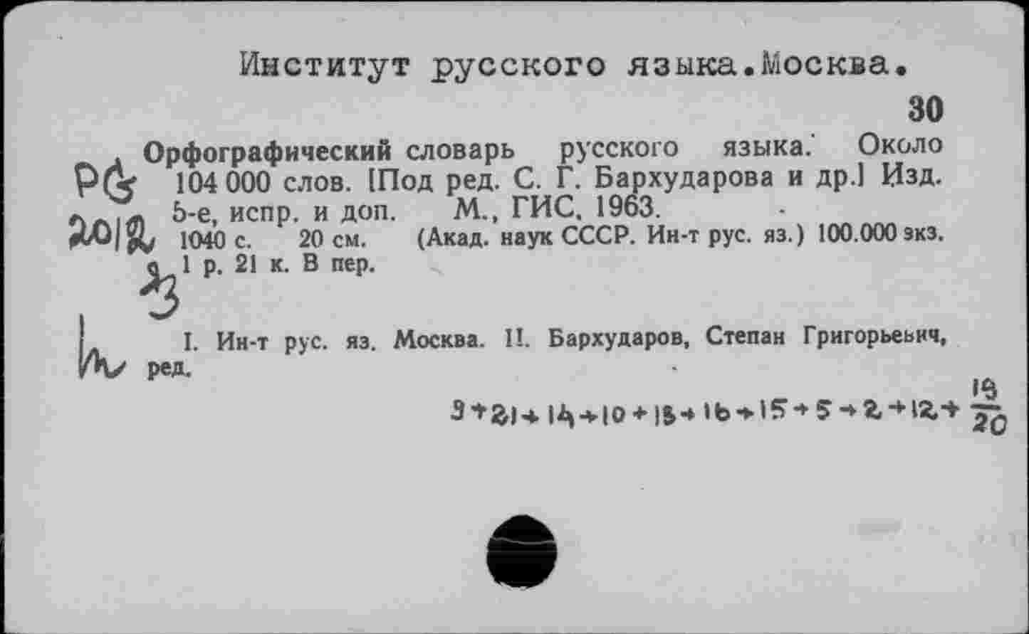 ﻿Институт русского языка.Москва.
30
Орфографический словарь русского языка. Около 104 000 слов. (Под ред. С. Г. Бархударова и др.1 Изд. 5-е, испр. и доп. М. ГИС. 1963.
1040 с. 20 см. (Акад, наук СССР. Ин-т рус. яз.) 100.000 зкз. в 1 р. 21 к. В пер.
I. Ин-т рус. яз. Москва. П. Бархударов, Степан Григорьевич, ред.
з+аі* |^->ю + im 5-»г-нг-*